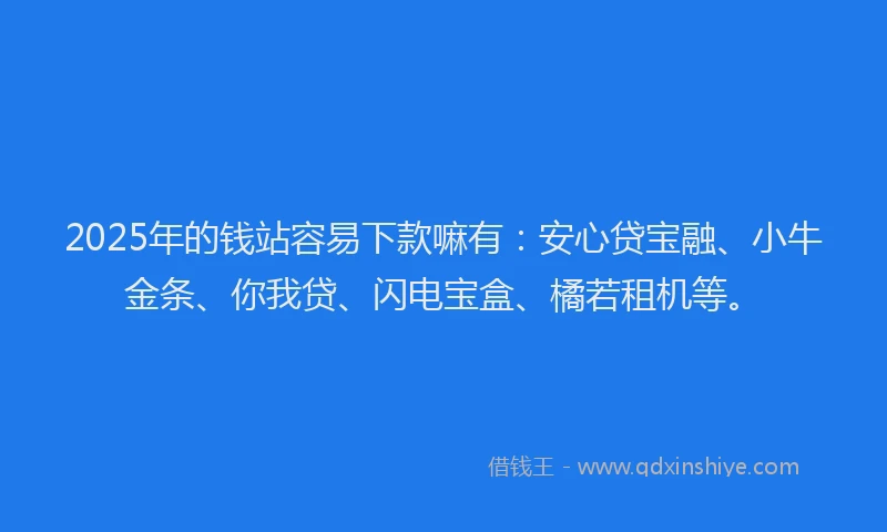2025年的钱站容易下款嘛有：安心贷宝融、小牛金条、你我贷、闪电宝盒、橘若租机等。
