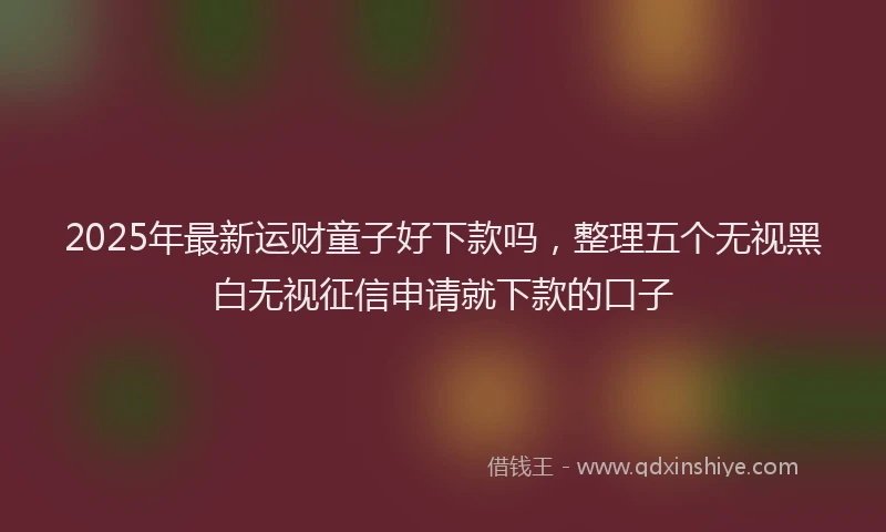2025年最新运财童子好下款吗，整理五个无视黑白无视征信申请就下款的口子