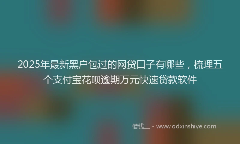 2025年最新黑户包过的网贷口子有哪些，梳理五个支付宝花呗逾期万元快速贷款软件