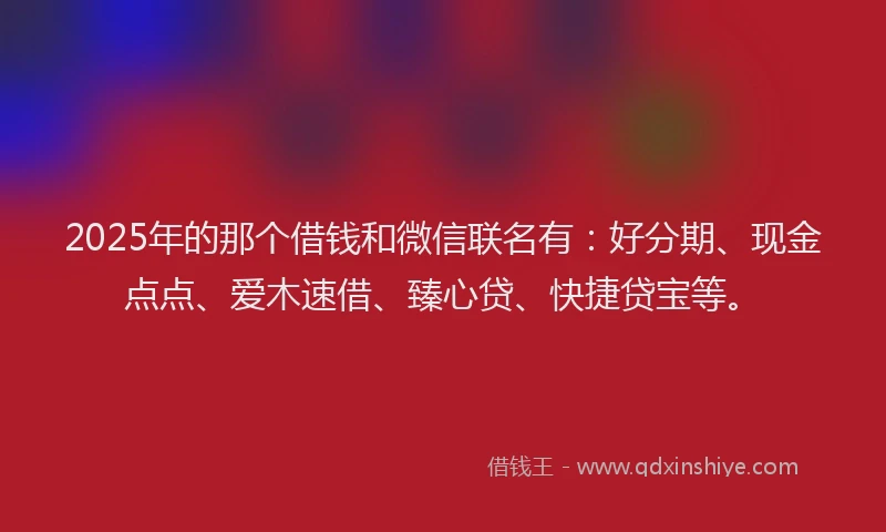 2025年的那个借钱和微信联名有：好分期、现金点点、爱木速借、臻心贷、快捷贷宝等。