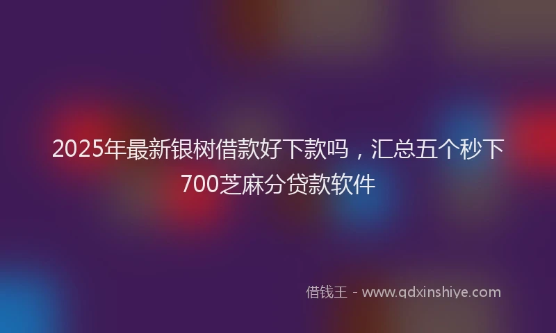 2025年最新银树借款好下款吗，汇总五个秒下700芝麻分贷款软件