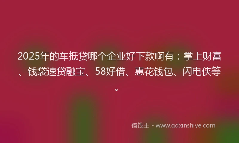 2025年的车抵贷哪个企业好下款啊有：掌上财富、钱袋速贷融宝、58好借、惠花钱包、闪电侠等。