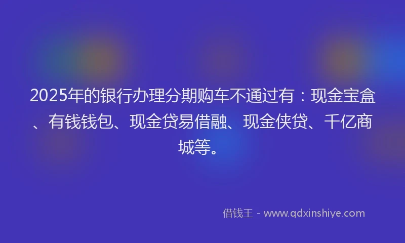 2025年的银行办理分期购车不通过有：现金宝盒、有钱钱包、现金贷易借融、现金侠贷、千亿商城等。