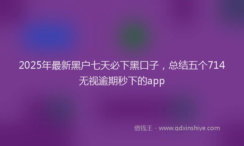 2025年最新黑户七天必下黑口子，总结五个714无视逾期秒下的app