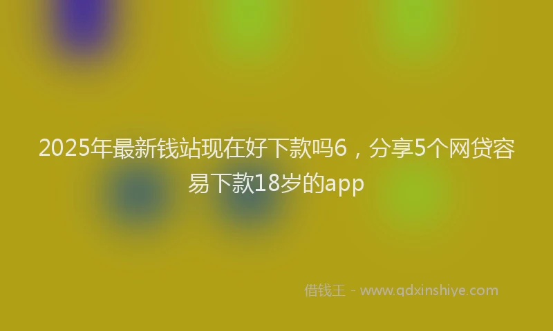 2025年最新钱站现在好下款吗6，分享5个网贷容易下款18岁的app