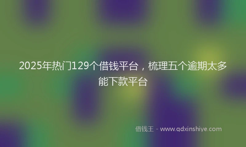 2025年热门129个借钱平台，梳理五个逾期太多能下款平台