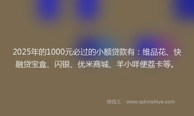 2025年的1000元必过的小额贷款有：维品花、快融贷宝盒、闪银、优米商城、羊小咩便荔卡等。