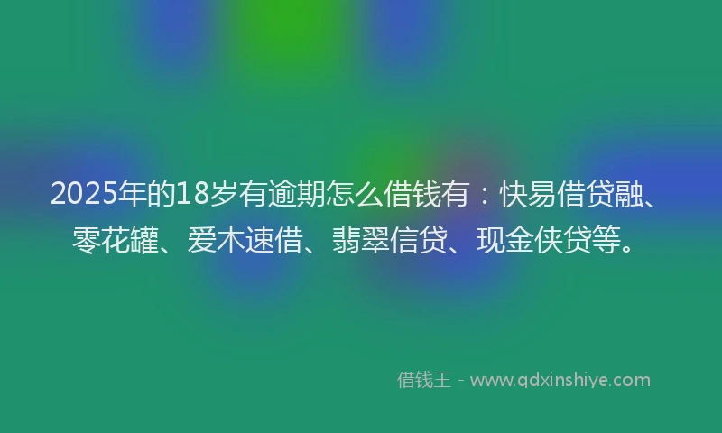 2025年的18岁有逾期怎么借钱有：快易借贷融、零花罐、爱木速借、翡翠信贷、现金侠贷等。