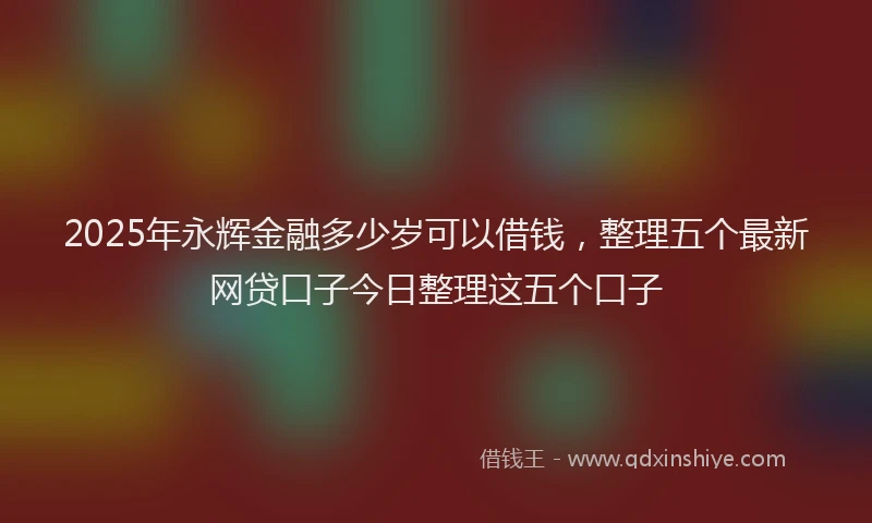 2025年永辉金融多少岁可以借钱，整理五个最新网贷口子今日整理这五个口子