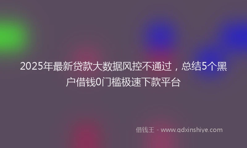 2025年最新贷款大数据风控不通过，总结5个黑户借钱0门槛极速下款平台