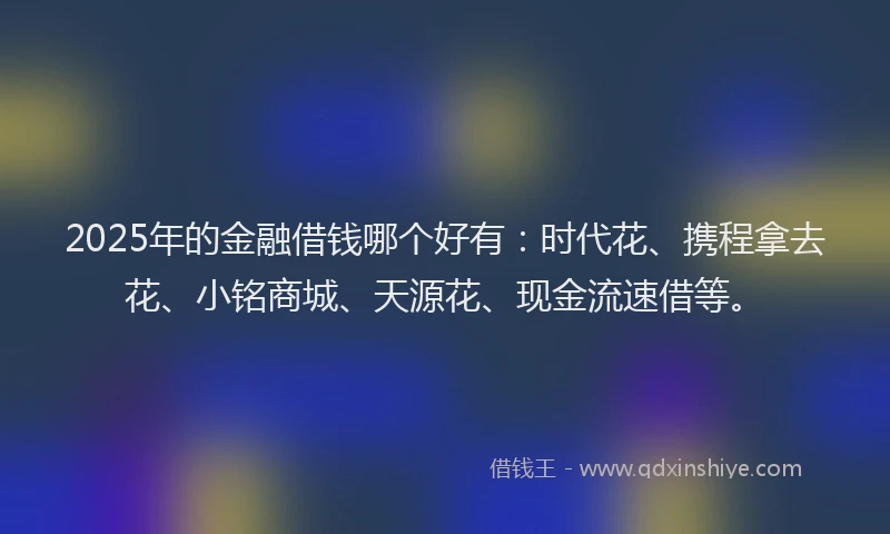 2025年的金融借钱哪个好有：时代花、携程拿去花、小铭商城、天源花、现金流速借等。