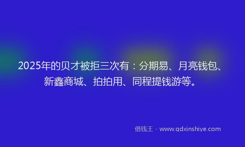 2025年的贝才被拒三次有：分期易、月亮钱包、新鑫商城、拍拍用、同程提钱游等。