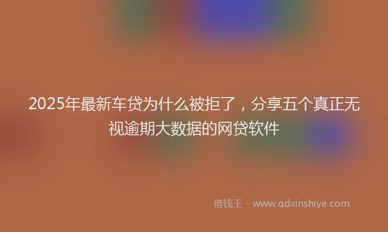 2025年最新车贷为什么被拒了，分享五个真正无视逾期大数据的网贷软件