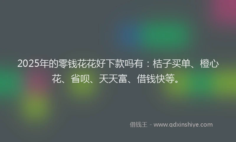 2025年的零钱花花好下款吗有：桔子买单、橙心花、省呗、天天富、借钱快等。