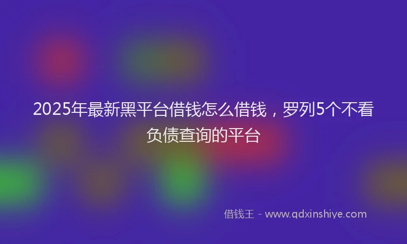 2025年最新黑平台借钱怎么借钱，罗列5个不看负债查询的平台