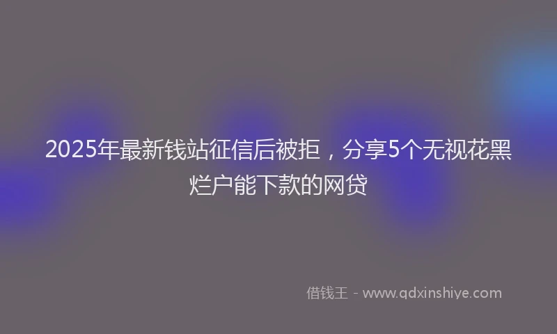 2025年最新钱站征信后被拒，分享5个无视花黑烂户能下款的网贷