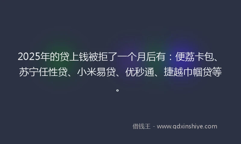 2025年的贷上钱被拒了一个月后有：便荔卡包、苏宁任性贷、小米易贷、优秒通、捷越巾帼贷等。