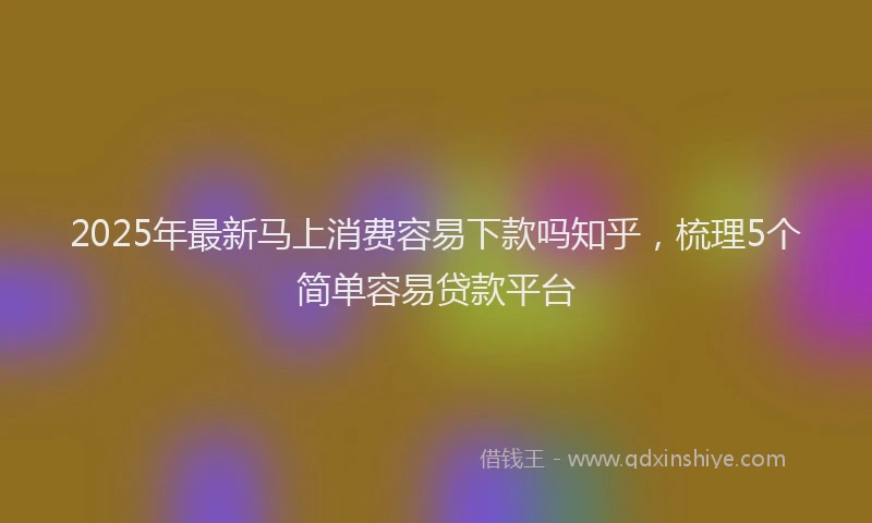 2025年最新马上消费容易下款吗知乎，梳理5个简单容易贷款平台