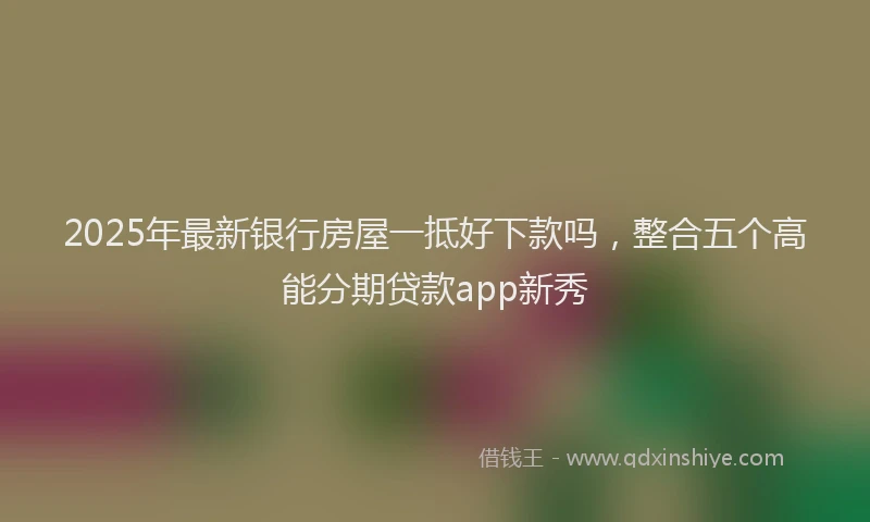 2025年最新银行房屋一抵好下款吗，整合五个高能分期贷款app新秀