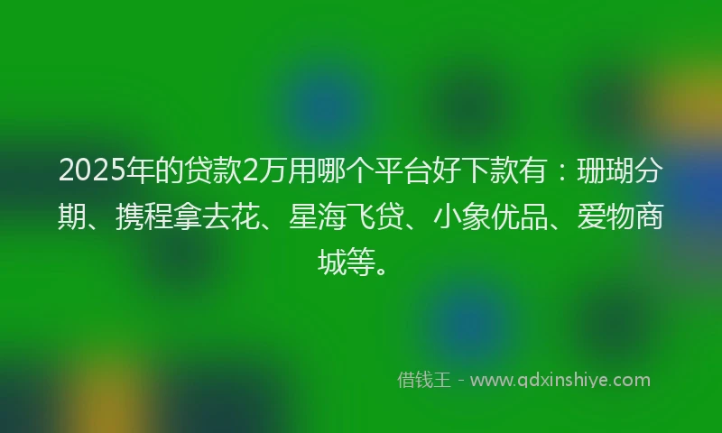 2025年的贷款2万用哪个平台好下款有：珊瑚分期、携程拿去花、星海飞贷、小象优品、爱物商城等。