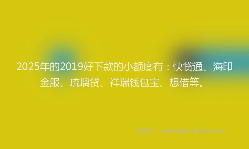 2025年的2019好下款的小额度有：快贷通、海印金服、琉璃贷、祥瑞钱包宝、想借等。