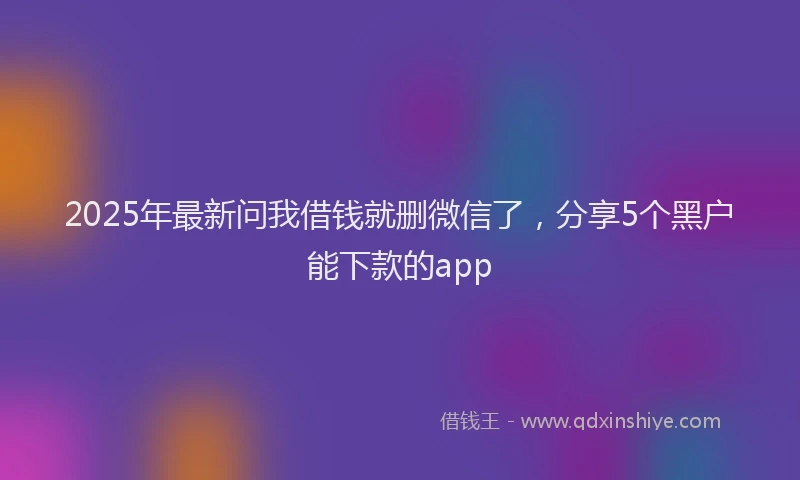 2025年最新问我借钱就删微信了，分享5个黑户能下款的app