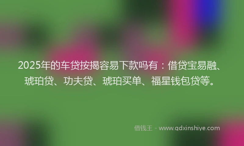2025年的车贷按揭容易下款吗有：借贷宝易融、琥珀贷、功夫贷、琥珀买单、福星钱包贷等。