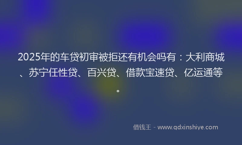 2025年的车贷初审被拒还有机会吗有：大利商城、苏宁任性贷、百兴贷、借款宝速贷、亿运通等。