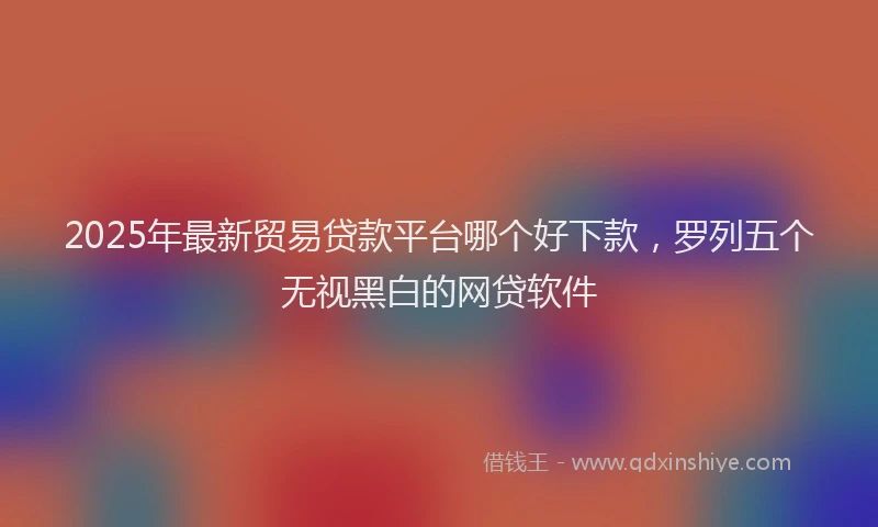 2025年最新贸易贷款平台哪个好下款，罗列五个无视黑白的网贷软件