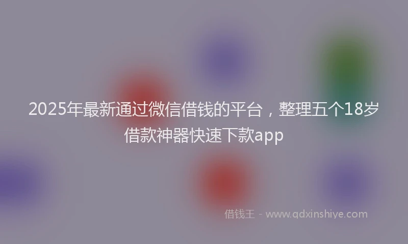 2025年最新通过微信借钱的平台，整理五个18岁借款神器快速下款app