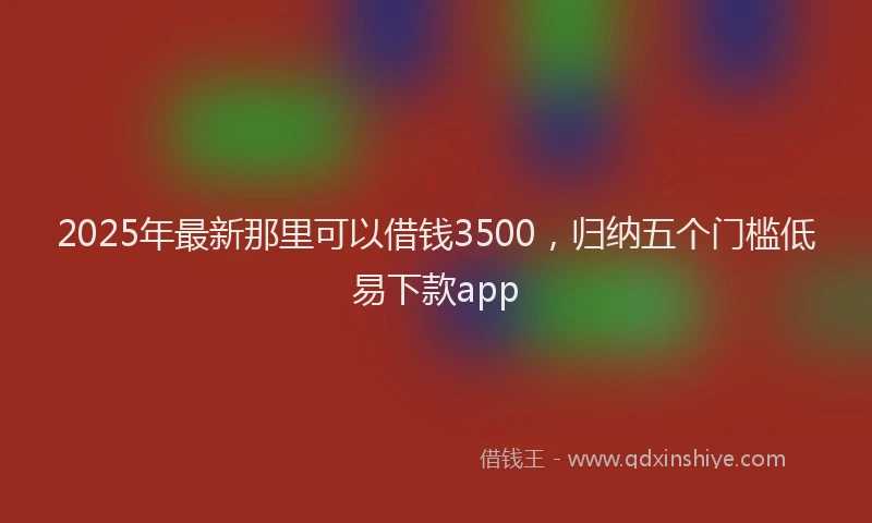 2025年最新那里可以借钱3500，归纳五个门槛低易下款app