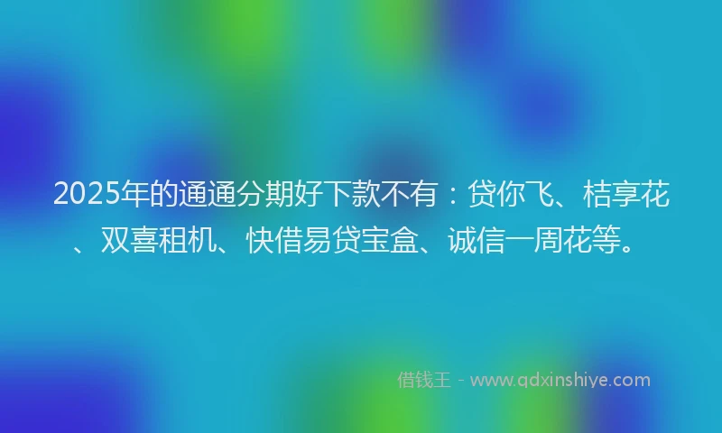 2025年的通通分期好下款不有：贷你飞、桔享花、双喜租机、快借易贷宝盒、诚信一周花等。