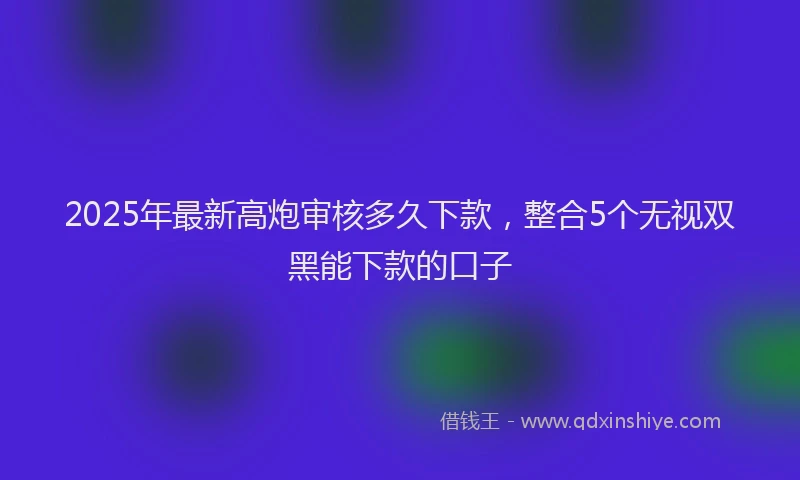 2025年最新高炮审核多久下款，整合5个无视双黑能下款的口子