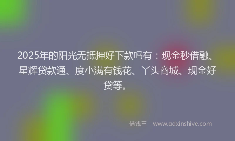 2025年的阳光无抵押好下款吗有：现金秒借融、星辉贷款通、度小满有钱花、丫头商城、现金好贷等。