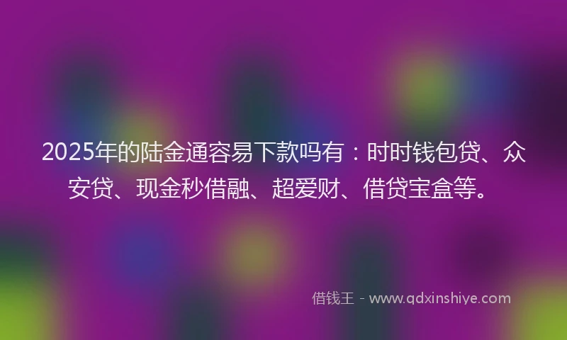 2025年的陆金通容易下款吗有：时时钱包贷、众安贷、现金秒借融、超爱财、借贷宝盒等。