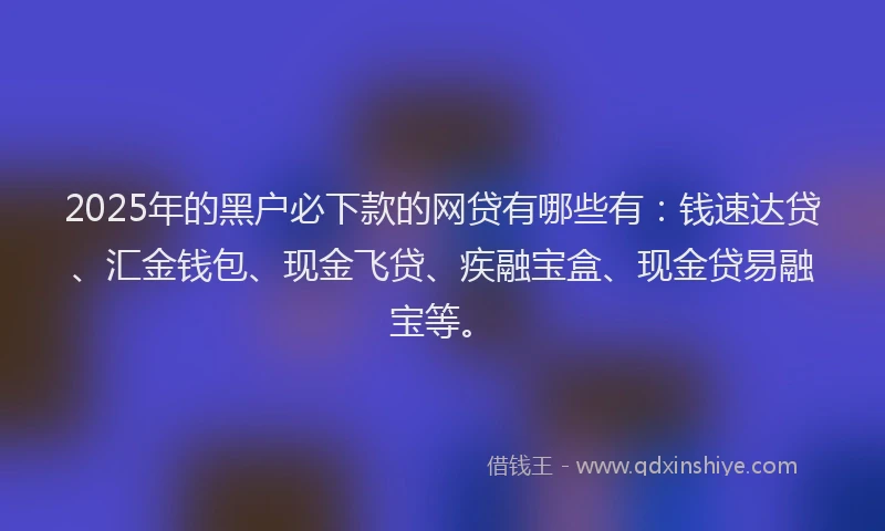2025年的黑户必下款的网贷有哪些有：钱速达贷、汇金钱包、现金飞贷、疾融宝盒、现金贷易融宝等。