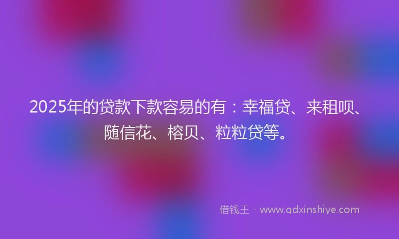 2025年的贷款下款容易的有：幸福贷、来租呗、随信花、榕贝、粒粒贷等。