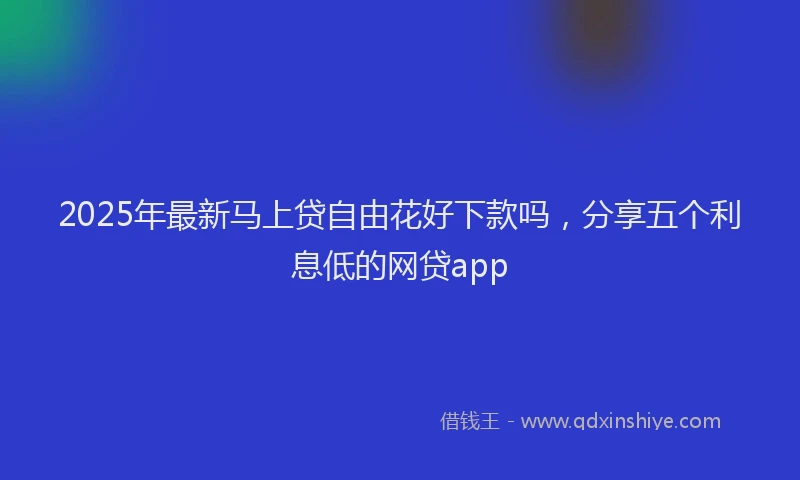 2025年最新马上贷自由花好下款吗，分享五个利息低的网贷app