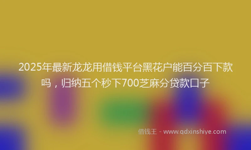 2025年最新龙龙用借钱平台黑花户能百分百下款吗，归纳五个秒下700芝麻分贷款口子