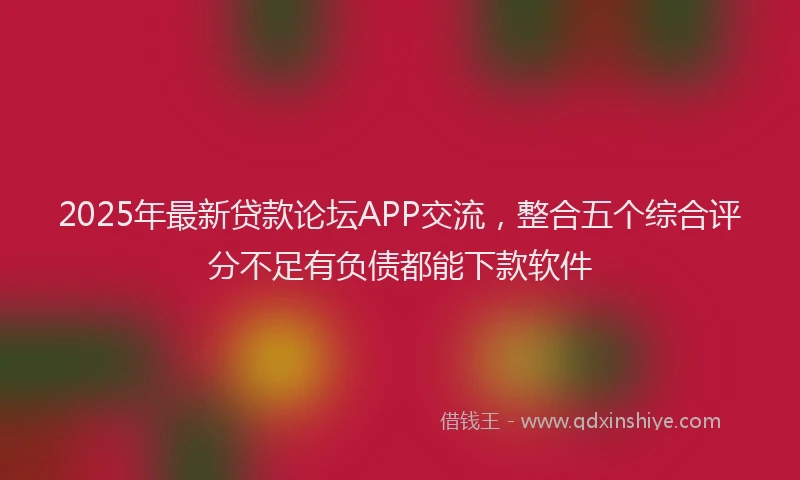 2025年最新贷款论坛APP交流，整合五个综合评分不足有负债都能下款软件