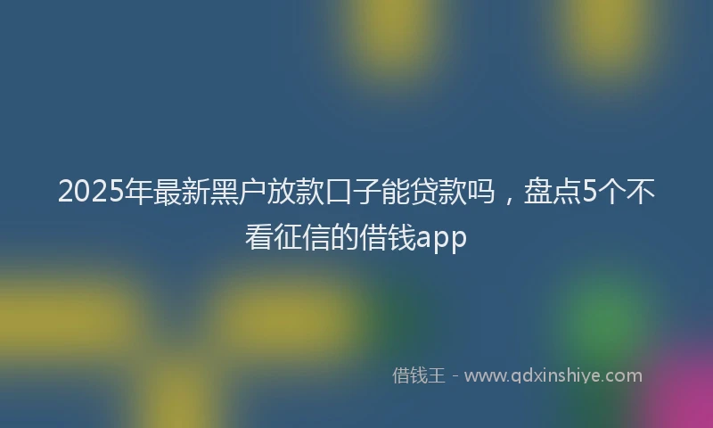 2025年最新黑户放款口子能贷款吗，盘点5个不看征信的借钱app