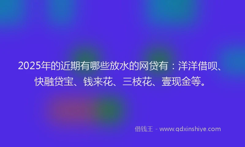 2025年的近期有哪些放水的网贷有：洋洋借呗、快融贷宝、钱来花、三枝花、壹现金等。