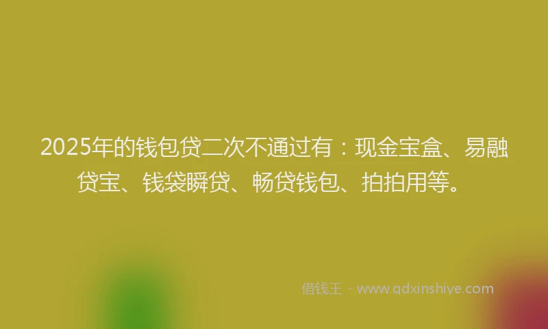 2025年的钱包贷二次不通过有：现金宝盒、易融贷宝、钱袋瞬贷、畅贷钱包、拍拍用等。