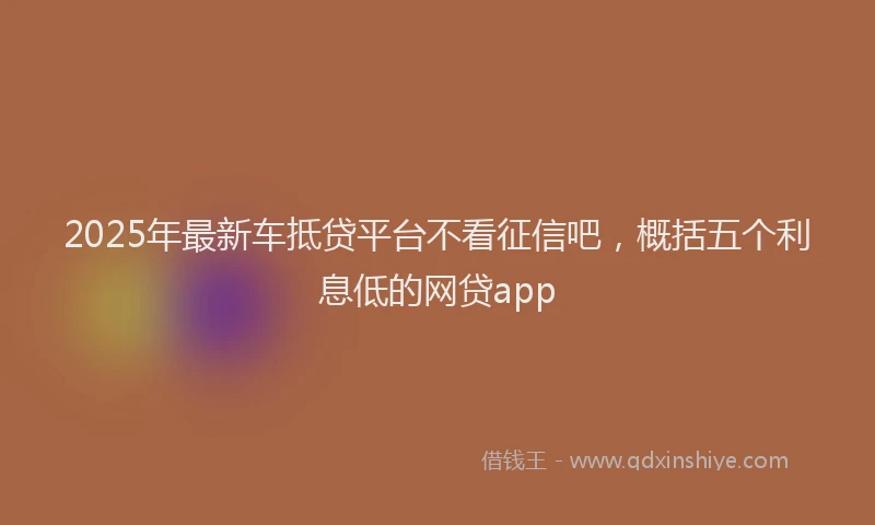 2025年最新车抵贷平台不看征信吧，概括五个利息低的网贷app