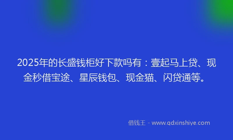 2025年的长盛钱柜好下款吗有：壹起马上贷、现金秒借宝途、星辰钱包、现金猫、闪贷通等。