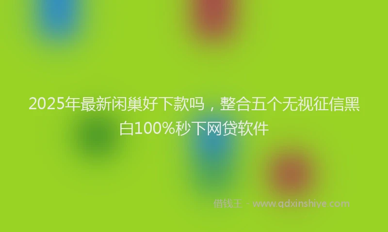 2025年最新闲巢好下款吗，整合五个无视征信黑白100%秒下网贷软件