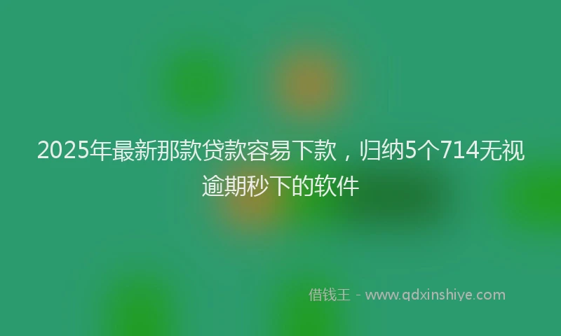 2025年最新那款贷款容易下款，归纳5个714无视逾期秒下的软件