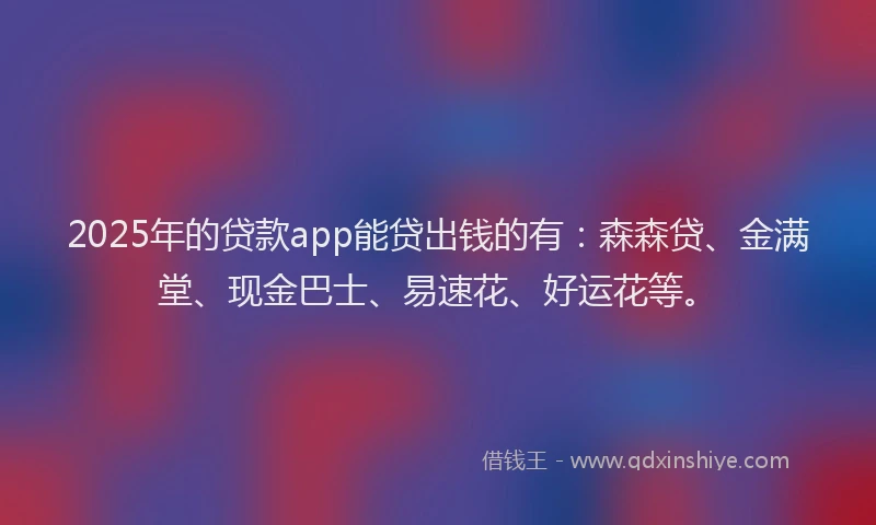 2025年的贷款app能贷出钱的有：森森贷、金满堂、现金巴士、易速花、好运花等。