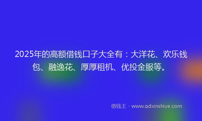 2025年的高额借钱口子大全有：大洋花、欢乐钱包、融逸花、厚厚租机、优投金服等。