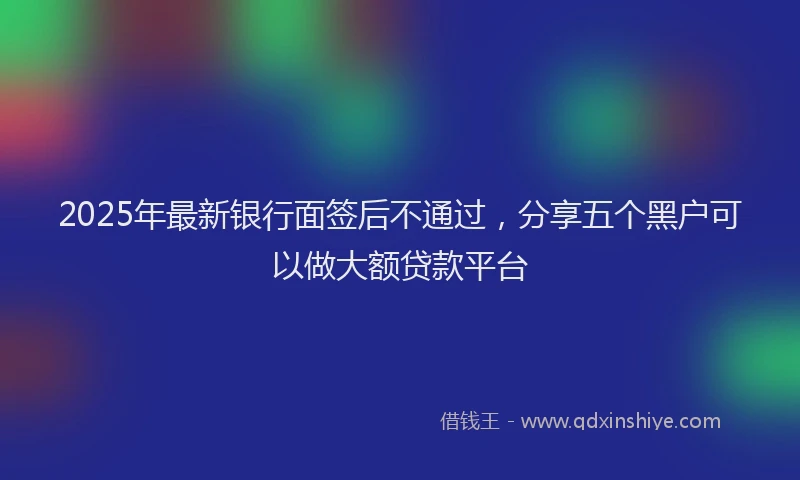 2025年最新银行面签后不通过，分享五个黑户可以做大额贷款平台